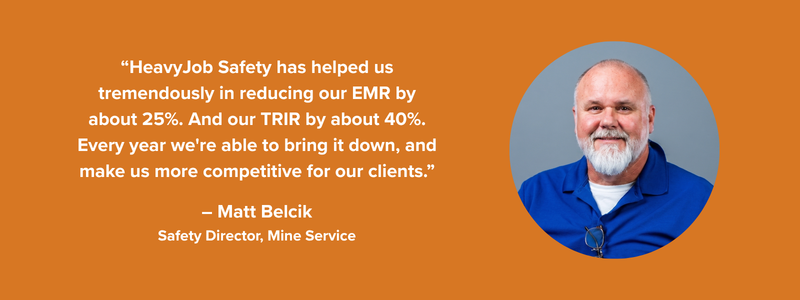“HeavyJob Safety has helped us tremendously in reducing our EMR by about 25%. And our TRIR by about 40%. Every year we're able to bring it down, and make us more competitive for our clients.” – Matt Belcik, Safety Director, Mine Service